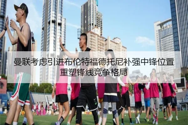 曼联考虑引进布伦特福德托尼补强中锋位置重塑锋线竞争格局